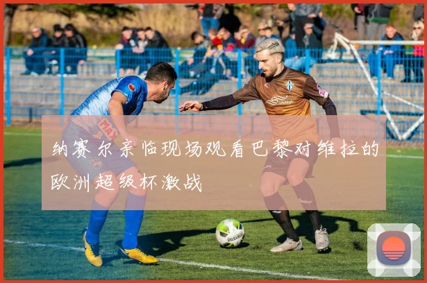 纳赛尔亲临现场观看巴黎对维拉的欧洲超级杯激战