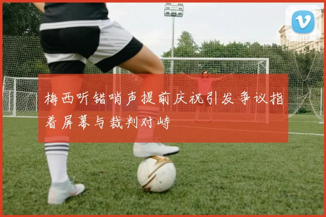 梅西听错哨声提前庆祝引发争议指着屏幕与裁判对峙