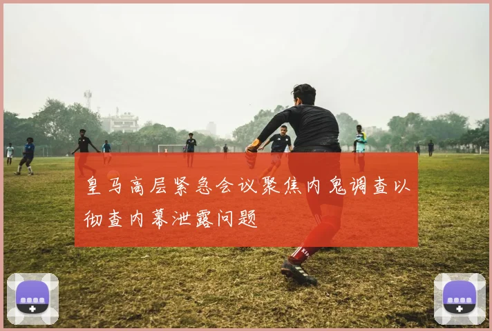 皇马高层紧急会议聚焦内鬼调查以彻查内幕泄露问题
