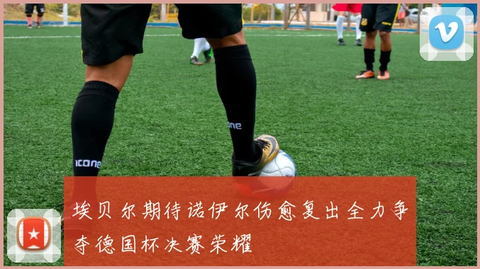 埃贝尔期待诺伊尔伤愈复出全力争夺德国杯决赛荣耀