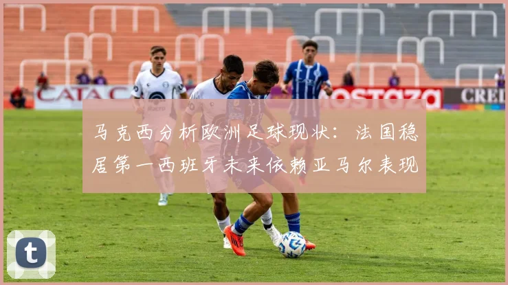 马克西分析欧洲足球现状：法国稳居第一西班牙未来依赖亚马尔表现
