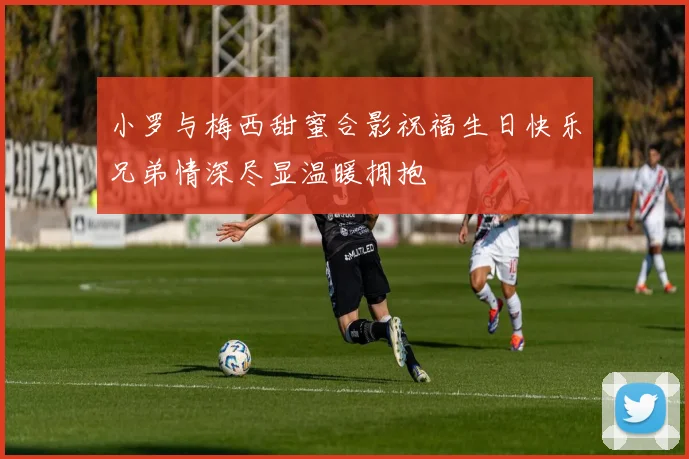 小罗与梅西甜蜜合影祝福生日快乐兄弟情深尽显温暖拥抱