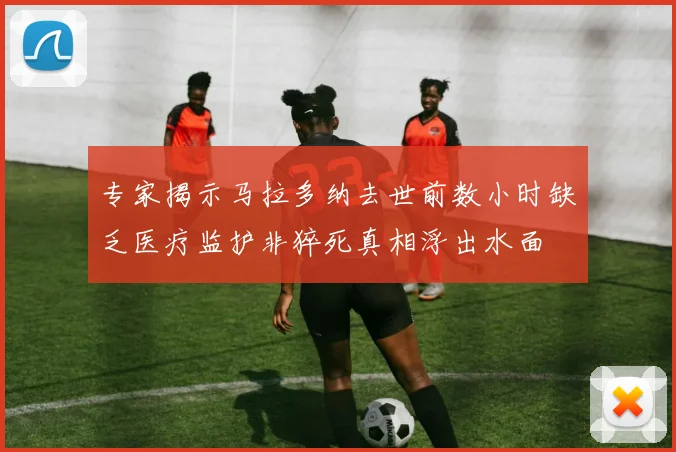 专家揭示马拉多纳去世前数小时缺乏医疗监护非猝死真相浮出水面