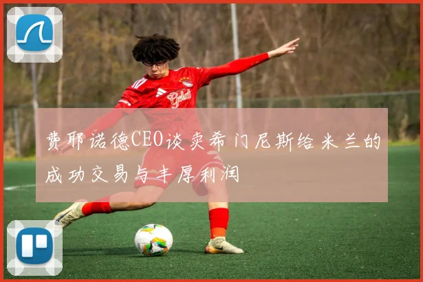 费耶诺德CEO谈卖希门尼斯给米兰的成功交易与丰厚利润