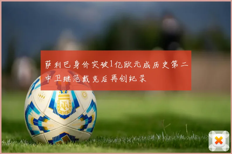 萨利巴身价突破1亿欧元成历史第二中卫继范戴克后再创纪录