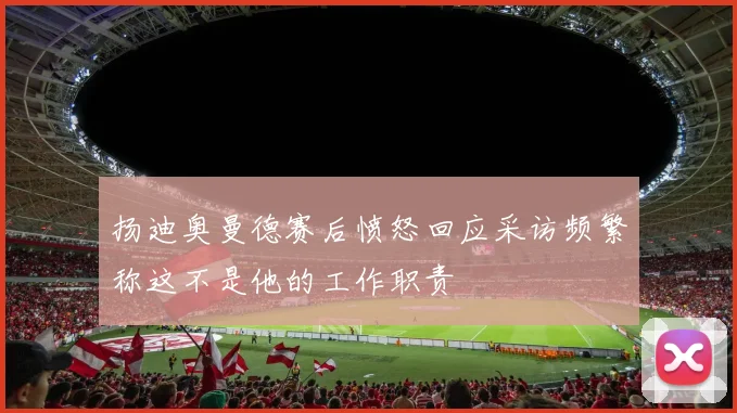 扬迪奥曼德赛后愤怒回应采访频繁称这不是他的工作职责