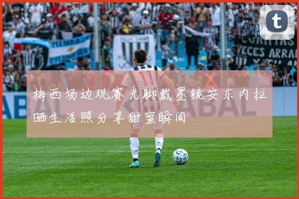梅西场边观赛光脚戴墨镜安东内拉晒生活照分享甜蜜瞬间