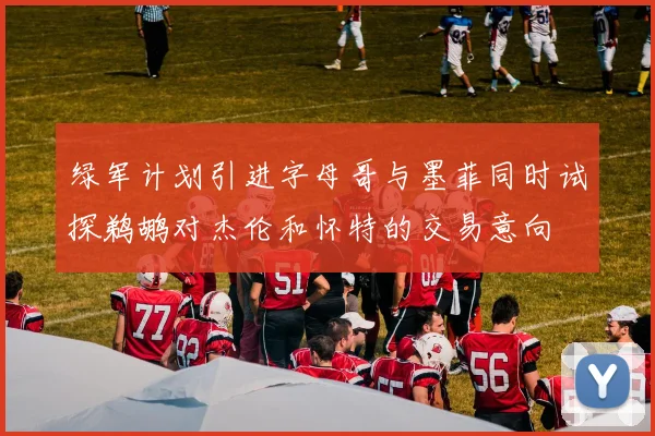 绿军计划引进字母哥与墨菲同时试探鹈鹕对杰伦和怀特的交易意向