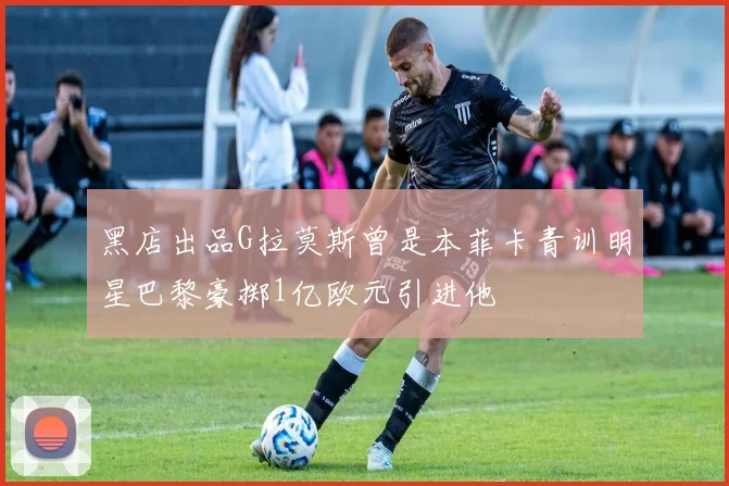 黑店出品G拉莫斯曾是本菲卡青训明星巴黎豪掷1亿欧元引进他