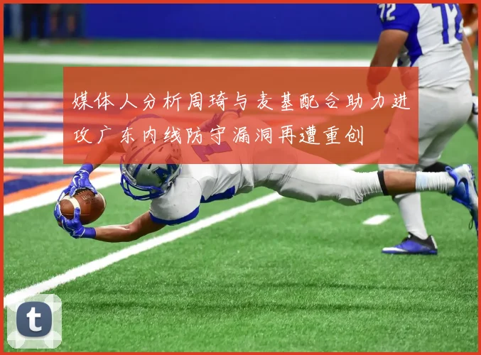 媒体人分析周琦与麦基配合助力进攻广东内线防守漏洞再遭重创
