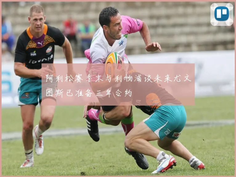 阿利松赛季末与利物浦谈未来尤文图斯已准备三年合约