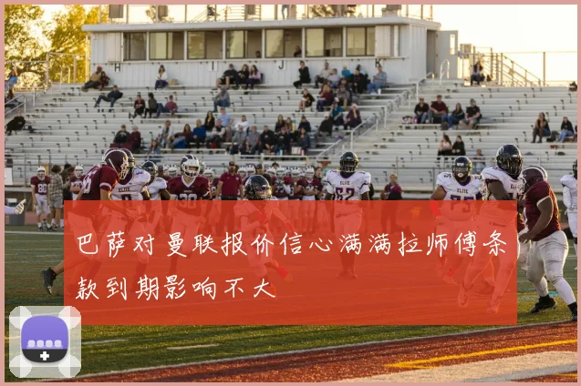 巴萨对曼联报价信心满满拉师傅条款到期影响不大