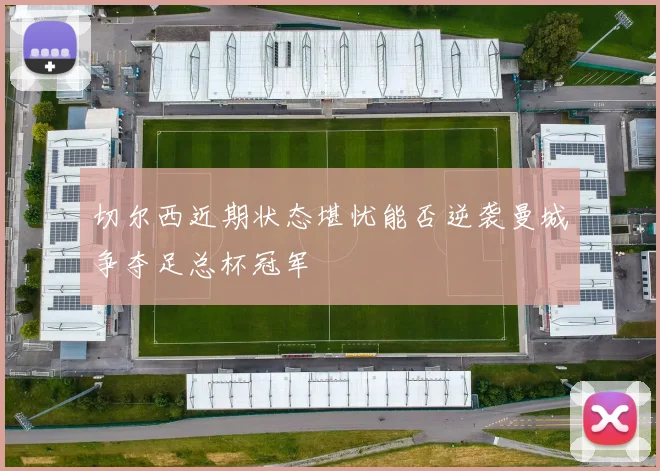 切尔西近期状态堪忧能否逆袭曼城争夺足总杯冠军