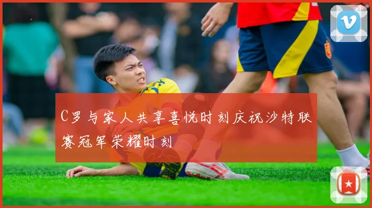 C罗与家人共享喜悦时刻庆祝沙特联赛冠军荣耀时刻