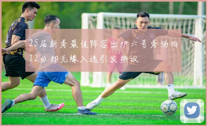 25届新秀最佳阵容出炉六号秀场均12分却无缘入选引发热议