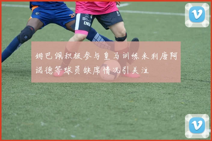 姆巴佩积极参与皇马训练米利唐阿诺德等球员缺席情况引关注