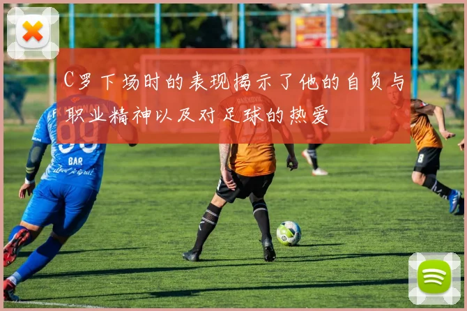 C罗下场时的表现揭示了他的自负与职业精神以及对足球的热爱