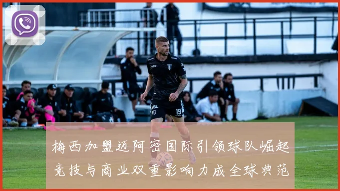 梅西加盟迈阿密国际引领球队崛起竞技与商业双重影响力成全球典范