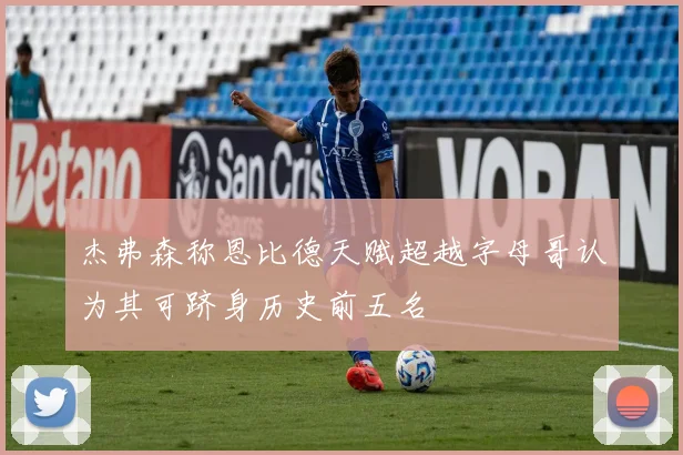 杰弗森称恩比德天赋超越字母哥认为其可跻身历史前五名