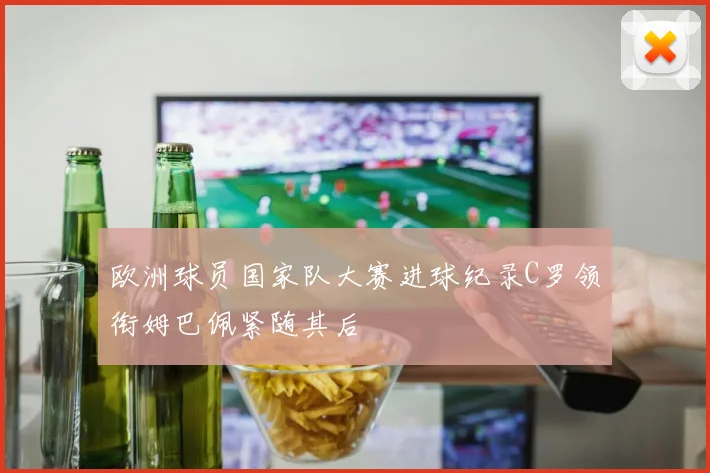 欧洲球员国家队大赛进球纪录C罗领衔姆巴佩紧随其后